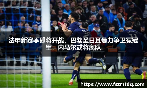 法甲新赛季即将开战，巴黎圣日耳曼力争卫冕冠军，内马尔或将离队