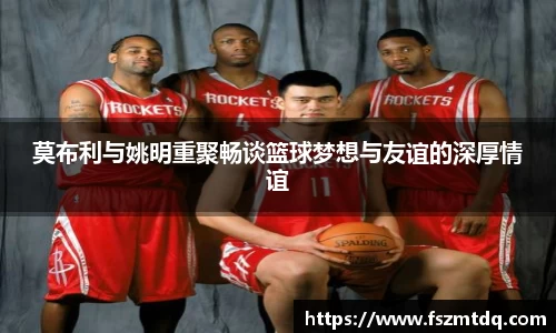 莫布利与姚明重聚畅谈篮球梦想与友谊的深厚情谊