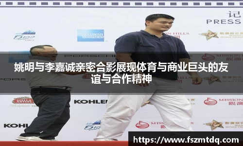 姚明与李嘉诚亲密合影展现体育与商业巨头的友谊与合作精神