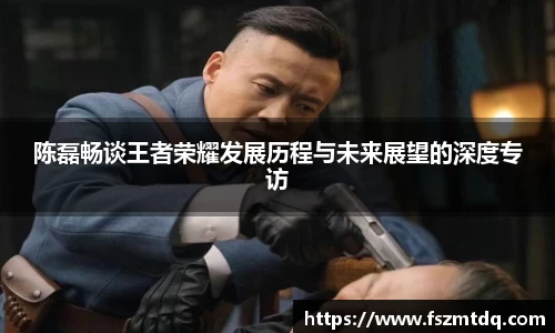 陈磊畅谈王者荣耀发展历程与未来展望的深度专访