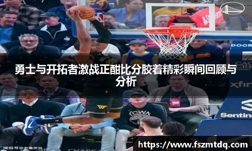 勇士与开拓者激战正酣比分胶着精彩瞬间回顾与分析