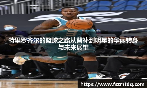 特里罗齐尔的篮球之路从替补到明星的华丽转身与未来展望