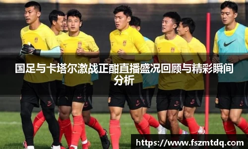 国足与卡塔尔激战正酣直播盛况回顾与精彩瞬间分析