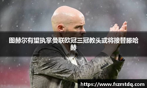 图赫尔有望执掌曼联欧冠三冠教头或将接替滕哈赫