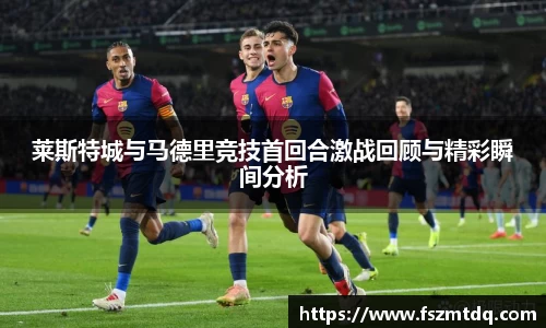 莱斯特城与马德里竞技首回合激战回顾与精彩瞬间分析